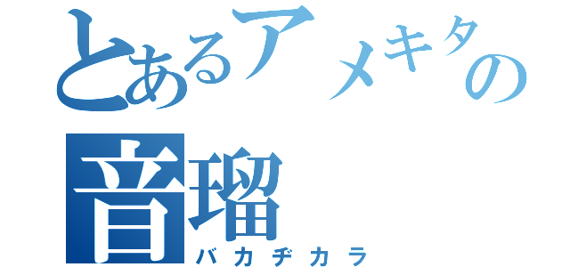 とあるアメキタの音瑠（バカヂカラ）