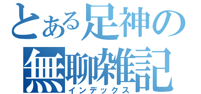 とある足神の無聊雑記（インデックス）