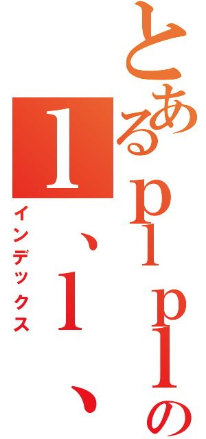 とあるｐｌｐｌｐｌｐのｌ、ｌ、ｌ、ｌ（インデックス）