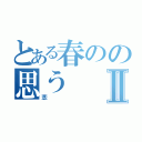 とある春のの思うⅡ（恋）