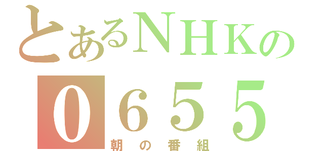 とあるＮＨＫの０６５５（朝の番組）