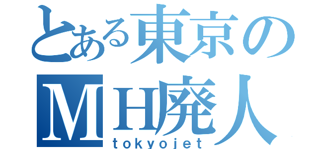 とある東京のＭＨ廃人（ｔｏｋｙｏｊｅｔ）