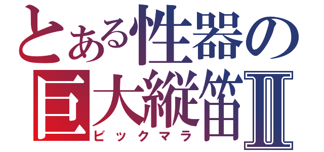 とある性器の巨大縦笛Ⅱ（ビックマラ）