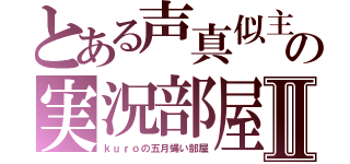 とある声真似主の実況部屋Ⅱ（ｋｕｒｏの五月蝿い部屋）