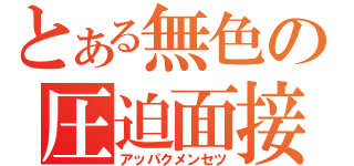 とある無色の圧迫面接（アッパクメンセツ）