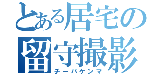 とある居宅の留守撮影（チーバケンマ）