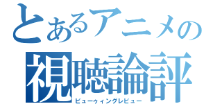 とあるアニメの視聴論評（ビューゥィングレビュー）