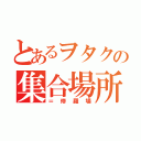 とあるヲタクの集合場所（＝修羅場）