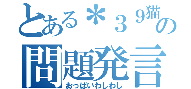 とある＊３９猫＊の問題発言（おっぱいわしわし）