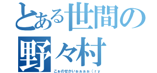 とある世間の野々村（こぉのせかいぉぉぉぉ（ｒｙ）