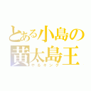 とある小島の黄太島王（やるキング）