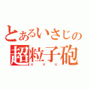 とあるいさじの超粒子砲（×××）