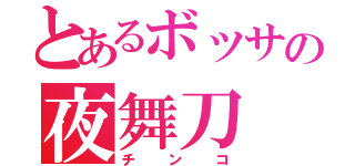 とあるボッサの夜舞刀（チンコ）