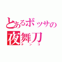 とあるボッサの夜舞刀（チンコ）