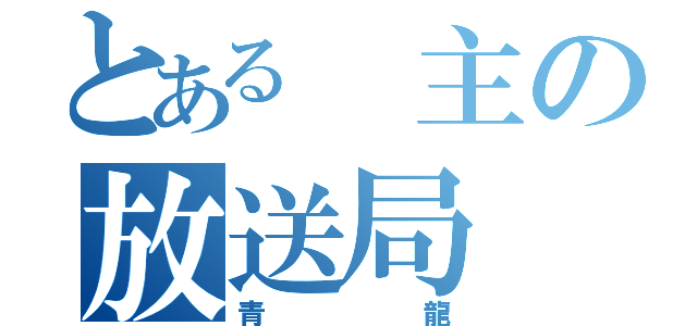 とある　主の放送局（青龍）