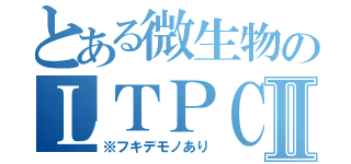 とある微生物のＬＴＰＣⅡ（※フキデモノあり）