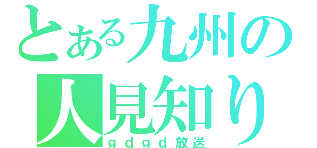 とある九州の人見知り（ｇｄｇｄ放送）