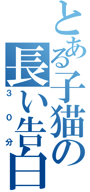 とある子猫の長い告白（３０分）