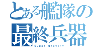 とある艦隊の最終兵器（Ｓｕｐｅｒ ｇｒａｖｉｔｙ）