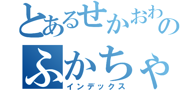 とあるせかおわのふかちゃん（インデックス）