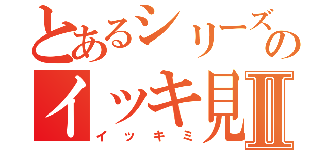 とあるシリーズのイッキ見Ⅱ（イッキミ）