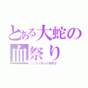 とある大蛇の血祭り（ここかぁ祭りの場所は）