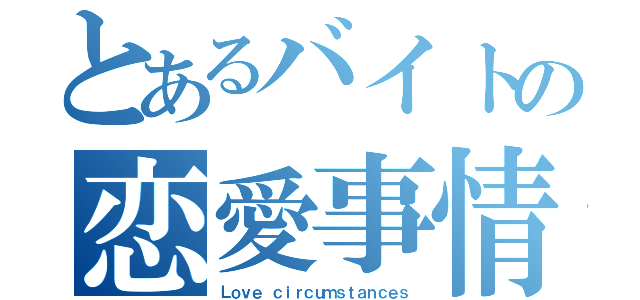 とあるバイトの恋愛事情（Ｌｏｖｅ ｃｉｒｃｕｍｓｔａｎｃｅｓ）