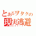 とあるヲタクの現実逃避（エスケープ）