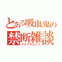 とある吸血鬼の禁断雑談（グダグダカイワ）