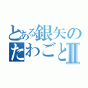 とある銀矢のたわごとⅡ（）