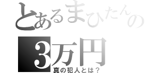 とあるまひたんの３万円（真の犯人とは？）