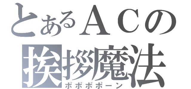 とあるＡＣの挨拶魔法（ポポポポーン）