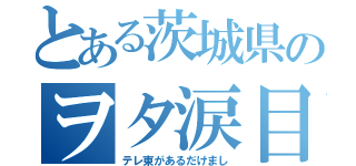 とある茨城県のヲタ涙目（テレ東があるだけまし）