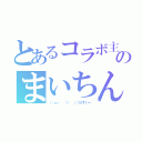 とあるコラボ主のまいちん（（・ω・ 　⊃ 　）⊃≡すいー）