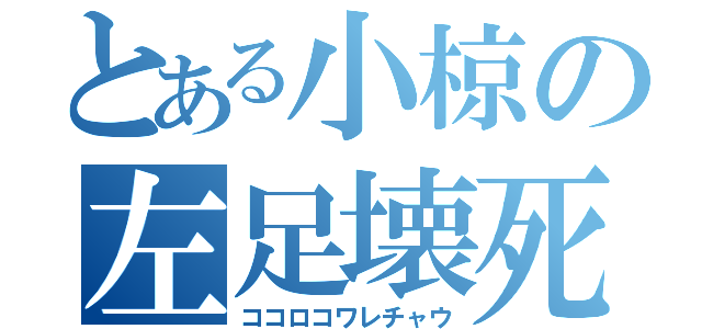 とある小椋の左足壊死（ココロコワレチャウ）