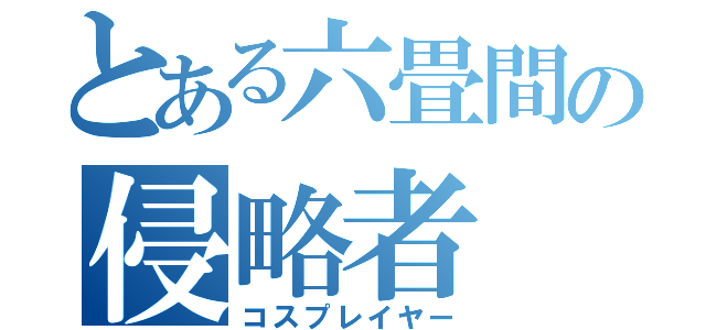 とある六畳間の侵略者（コスプレイヤー）