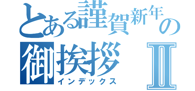 とある謹賀新年の御挨拶Ⅱ（インデックス）