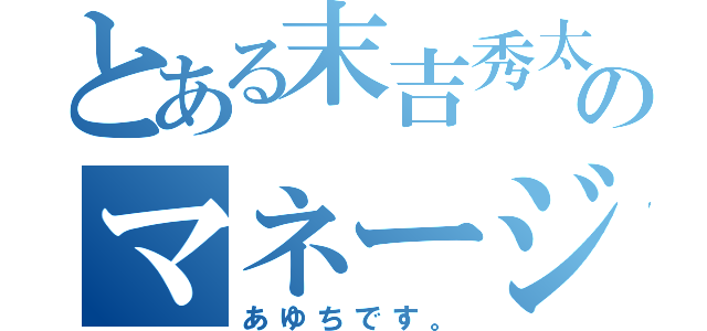 とある末吉秀太地声似のマネージャー（あゆちです。）