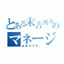 とある末吉秀太地声似のマネージャー（あゆちです。）