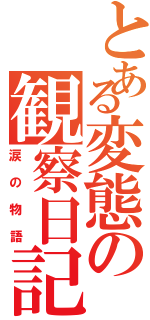 とある変態の観察日記（涙の物語）