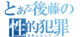 とある後藤の性的犯罪（スキンシップ）