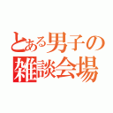 とある男子の雑談会場（）