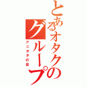 とあるオタクのグループⅡ（アニオタの会）