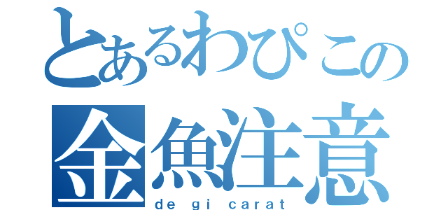 とあるわぴこの金魚注意砲（ｄｅ ｇｉ ｃａｒａｔ）