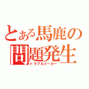 とある馬鹿の問題発生（トラブルメーカー）