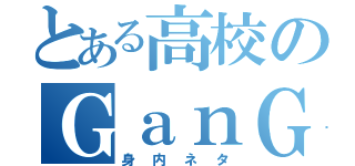 とある高校のＧａｎＧｅｎ（身内ネタ）