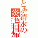 とある清水の炎色回帰（バーニング）