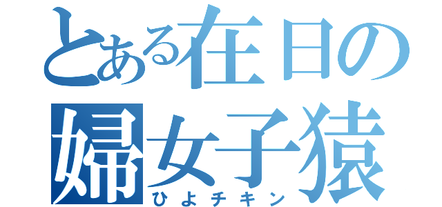 とある在日の婦女子猿（ひよチキン）