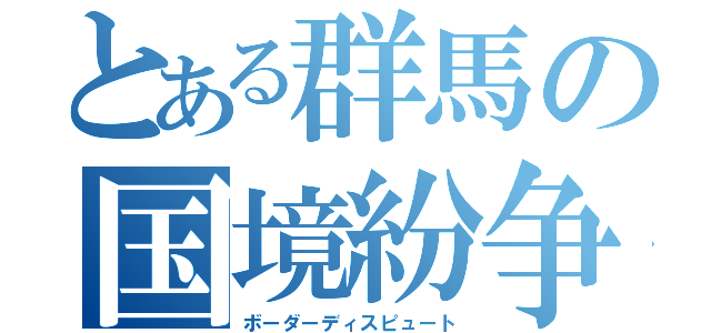 とある群馬の国境紛争（ボーダーディスピュート）