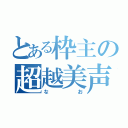 とある枠主の超越美声（なお）